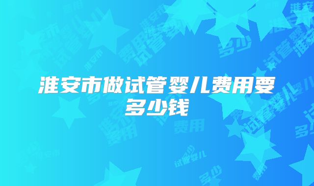 淮安市做试管婴儿费用要多少钱