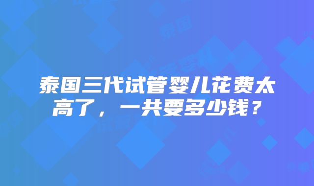 泰国三代试管婴儿花费太高了，一共要多少钱？