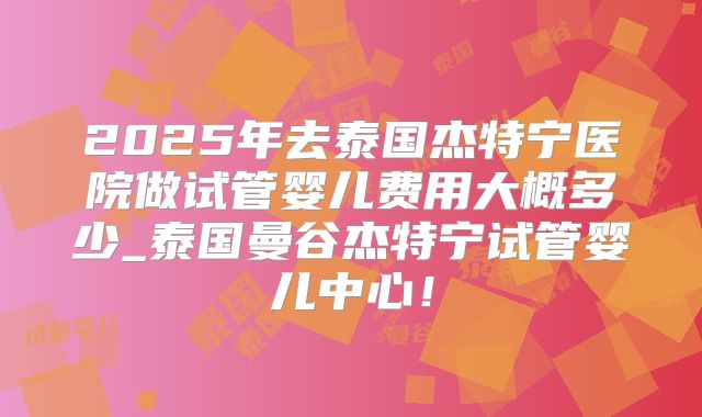 2025年去泰国杰特宁医院做试管婴儿费用大概多少_泰国曼谷杰特宁试管婴儿中心！