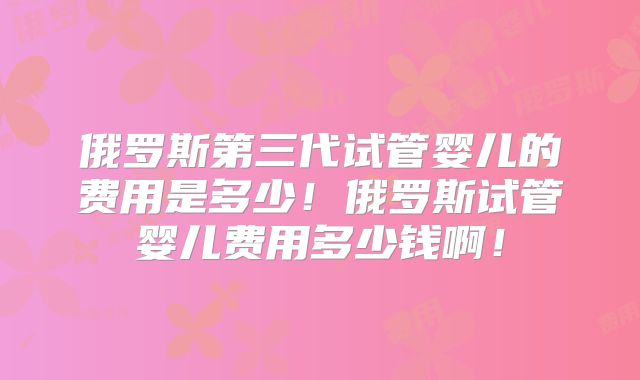 俄罗斯第三代试管婴儿的费用是多少!俄罗斯试管婴儿费用多少钱啊!