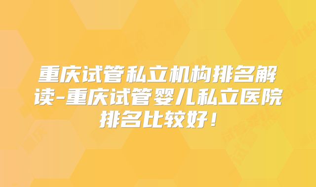 重庆试管私立机构排名解读-重庆试管婴儿私立医院排名比较好！