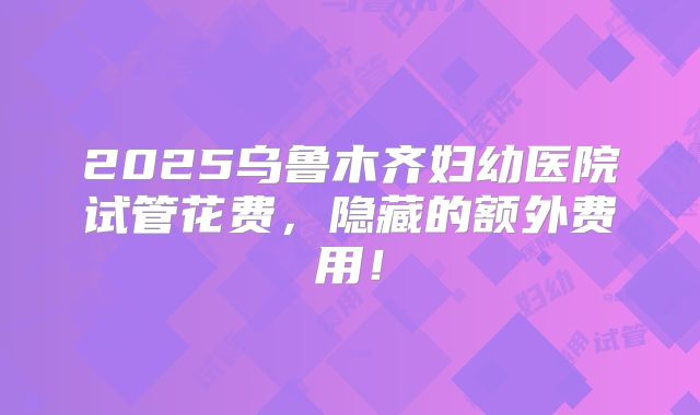 2025乌鲁木齐妇幼医院试管花费，隐藏的额外费用！