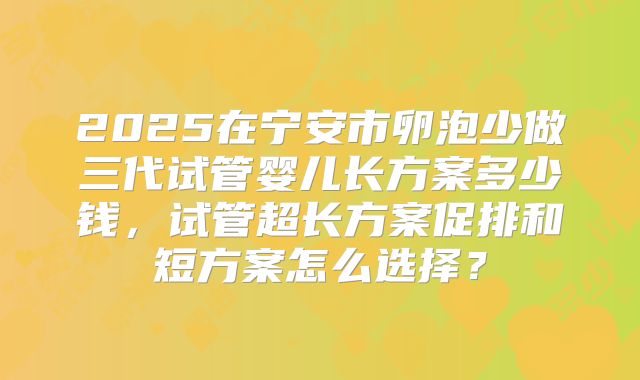 2025在宁安市卵泡少做三代试管婴儿长方案多少钱,试管超长方案促排和短方案怎么选择?