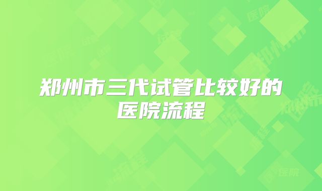 郑州市三代试管比较好的医院流程