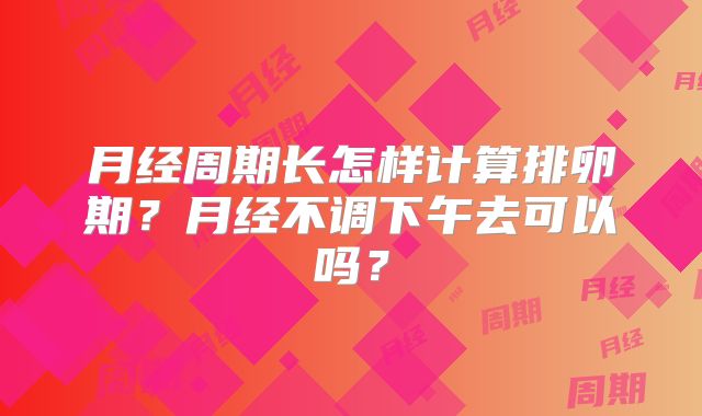 月经周期长怎样计算排卵期?月经不调下午去可以吗?