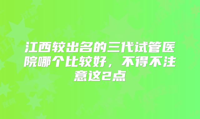 江西较出名的三代试管医院哪个比较好，不得不注意这2点