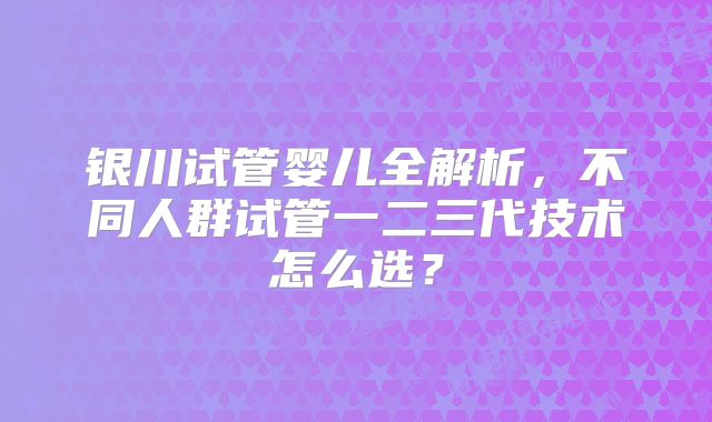 银川试管婴儿全解析，不同人群试管一二三代技术怎么选？