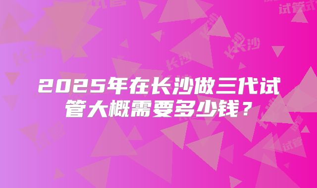 2025年在长沙做三代试管大概需要多少钱？