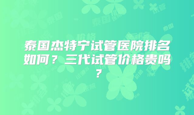 泰国杰特宁试管医院排名如何?三代试管价格贵吗?