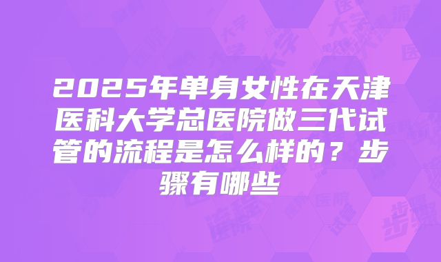 2025年单身女性在天津医科大学总医院做三代试管的流程是怎么样的?步骤有哪些