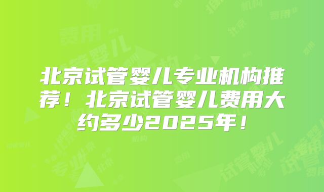 北京试管婴儿专业机构推荐！北京试管婴儿费用大约多少2025年！