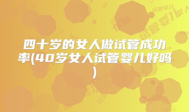 四十岁的女人做试管成功率(40岁女人试管婴儿好吗)