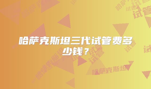 哈萨克斯坦三代试管费多少钱？
