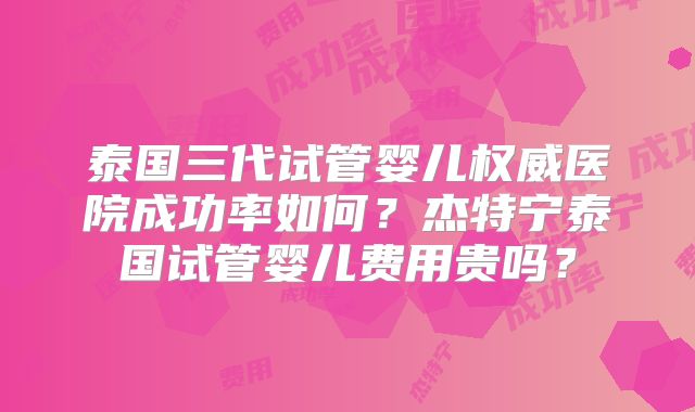 泰国三代试管婴儿权威医院成功率如何？杰特宁泰国试管婴儿费用贵吗？