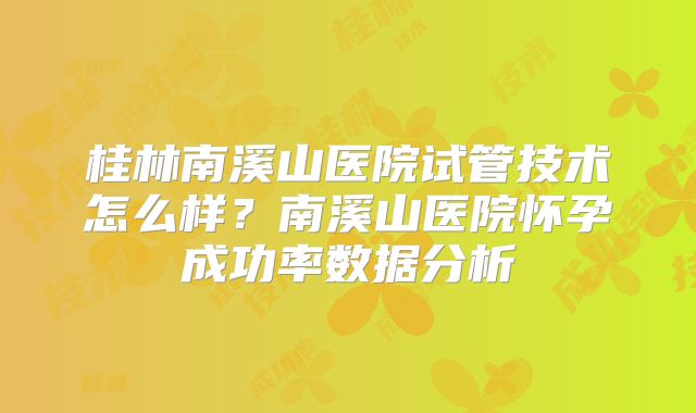 桂林南溪山医院试管技术怎么样？南溪山医院怀孕成功率数据分析