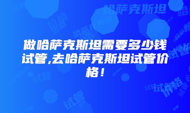 做哈萨克斯坦需要多少钱试管,去哈萨克斯坦试管价格！