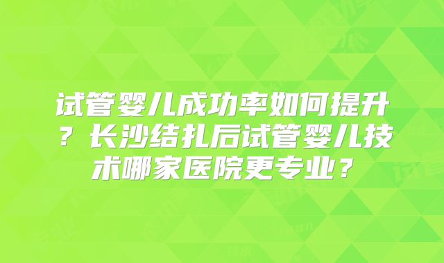 试管婴儿成功率如何提升？长沙结扎后试管婴儿技术哪家医院更专业？