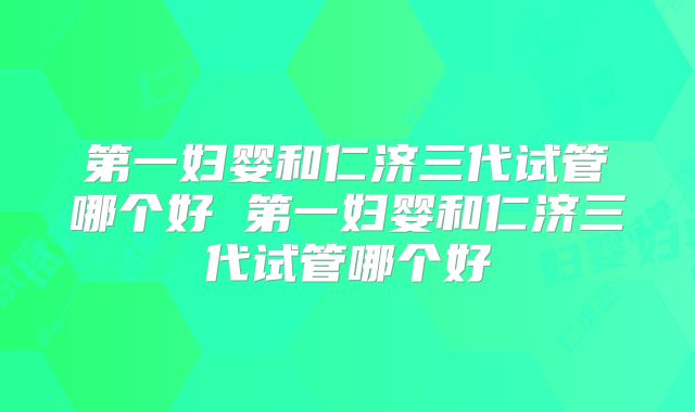 第一妇婴和仁济三代试管哪个好 第一妇婴和仁济三代试管哪个好