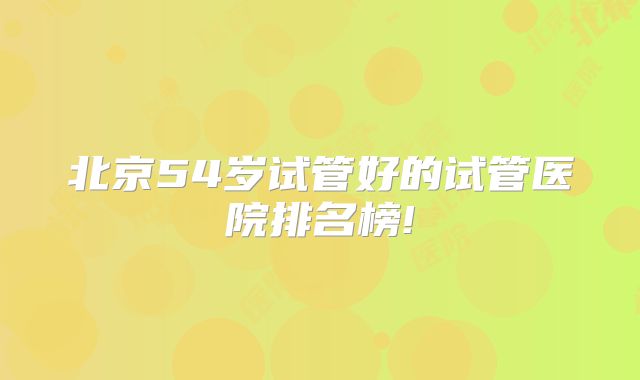 北京54岁试管好的试管医院排名榜!