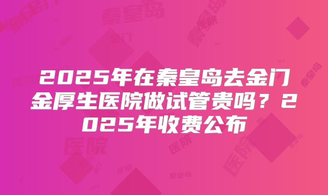 2025年在秦皇岛去金门金厚生医院做试管贵吗？2025年收费公布