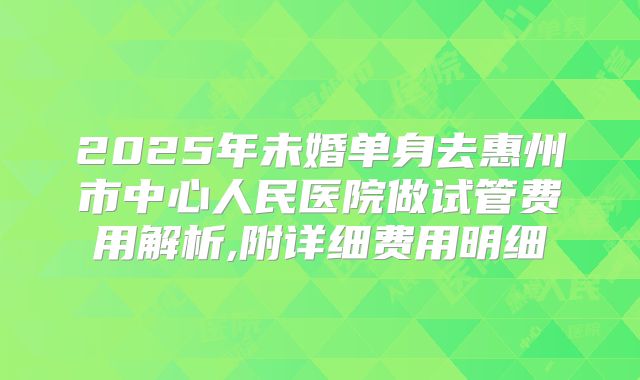 2025年未婚单身去惠州市中心人民医院做试管费用解析,附详细费用明细