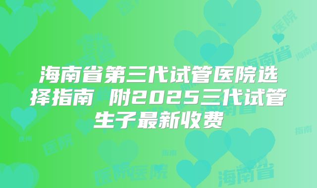 海南省第三代试管医院选择指南 附2025三代试管生子最新收费