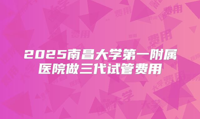 2025南昌大学第一附属医院做三代试管费用