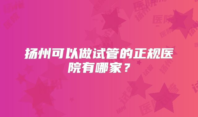 扬州可以做试管的正规医院有哪家?
