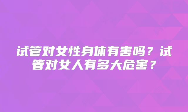 试管对女性身体有害吗？试管对女人有多大危害？