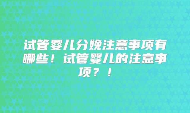 试管婴儿分娩注意事项有哪些！试管婴儿的注意事项？！