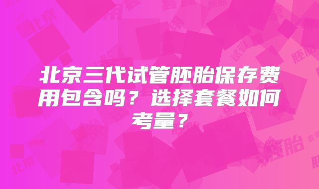 北京三代试管胚胎保存费用包含吗？选择套餐如何考量？