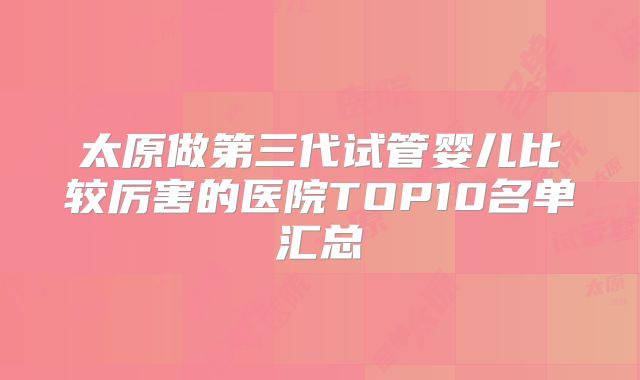 太原做第三代试管婴儿比较厉害的医院TOP10名单汇总