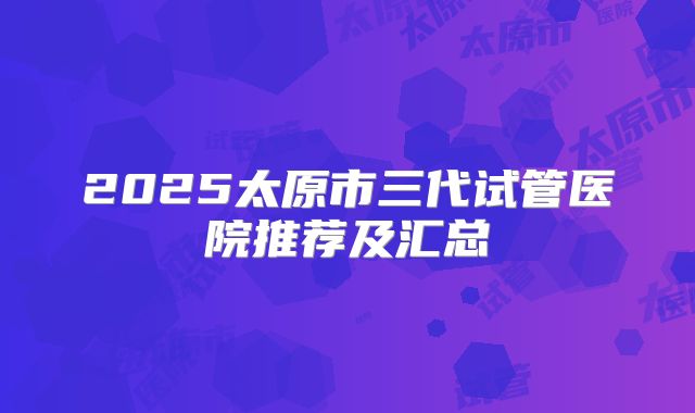 2025太原市三代试管医院推荐及汇总