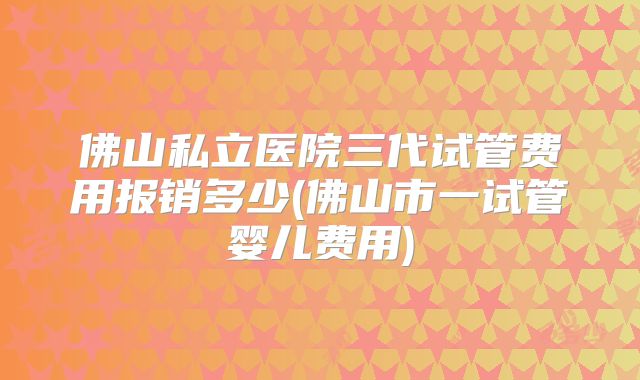 佛山私立医院三代试管费用报销多少(佛山市一试管婴儿费用)