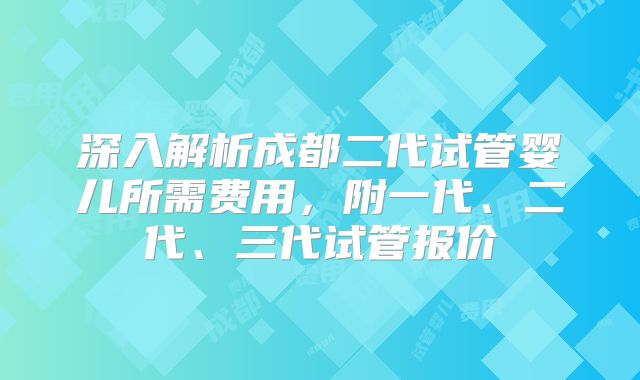 深入解析成都二代试管婴儿所需费用，附一代、二代、三代试管报价