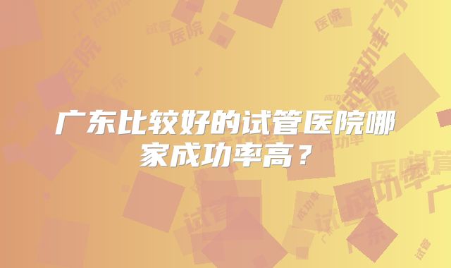 广东比较好的试管医院哪家成功率高?