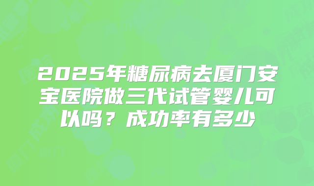 2025年糖尿病去厦门安宝医院做三代试管婴儿可以吗?成功率有多少