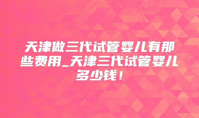 天津做三代试管婴儿有那些费用_天津三代试管婴儿多少钱！