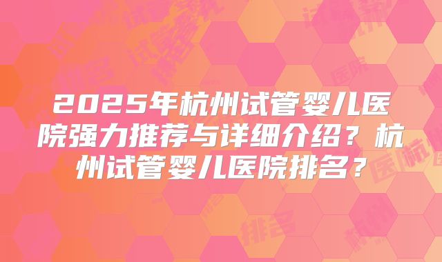 2025年杭州试管婴儿医院强力推荐与详细介绍？杭州试管婴儿医院排名？
