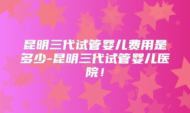 昆明三代试管婴儿费用是多少-昆明三代试管婴儿医院！