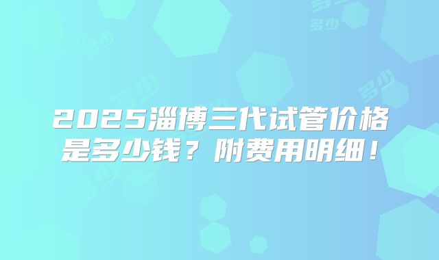 2025淄博三代试管价格是多少钱?附费用明细!