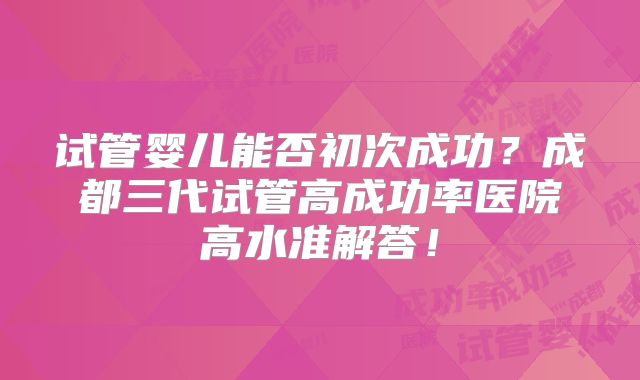 试管婴儿能否初次成功？成都三代试管高成功率医院高水准解答！