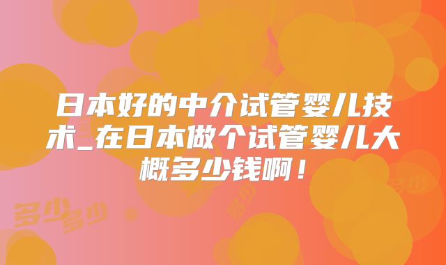 日本好的中介试管婴儿技术_在日本做个试管婴儿大概多少钱啊！