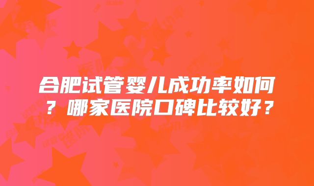 合肥试管婴儿成功率如何？哪家医院口碑比较好？
