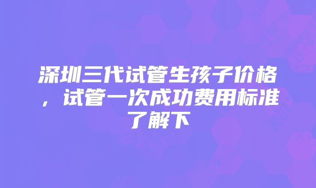 深圳三代试管生孩子价格,试管一次成功费用标准了解下