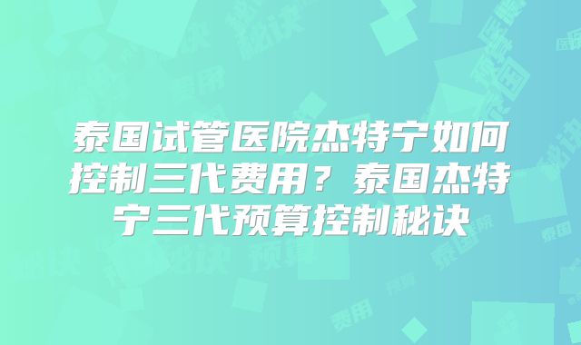 泰国试管医院杰特宁如何控制三代费用？泰国杰特宁三代预算控制秘诀