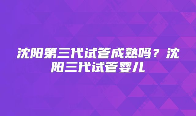 沈阳第三代试管成熟吗？沈阳三代试管婴儿