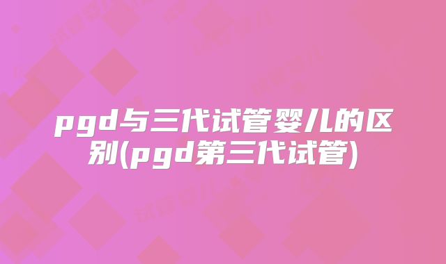 pgd与三代试管婴儿的区别(pgd第三代试管)