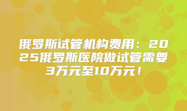 俄罗斯试管机构费用:2025俄罗斯医院做试管需要3万元至10万元!