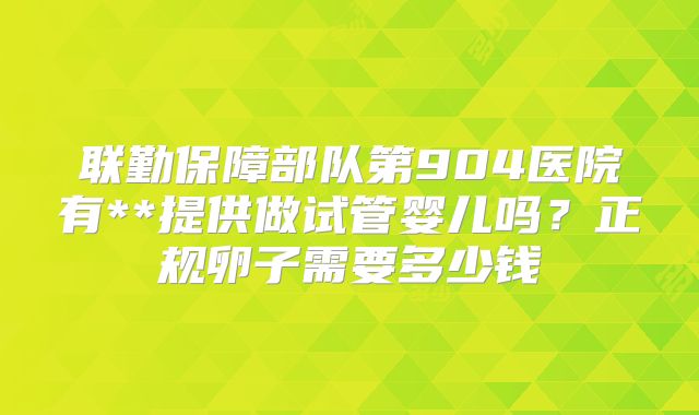 联勤保障部队第904医院有**提供做试管婴儿吗？正规卵子需要多少钱